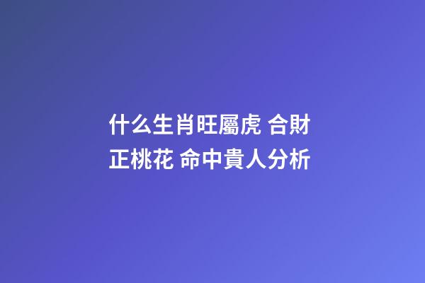 什么生肖旺屬虎 合財 正桃花 命中貴人分析